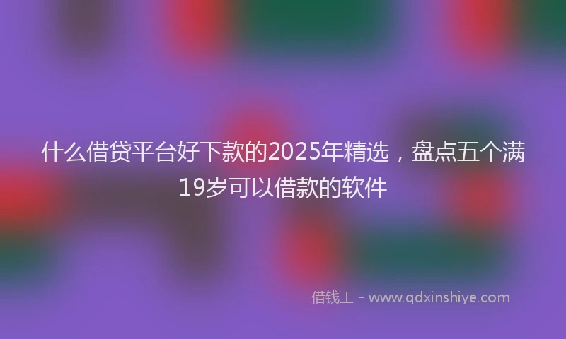 什么借贷平台好下款的2025年精选，盘点五个满19岁可以借款的软件