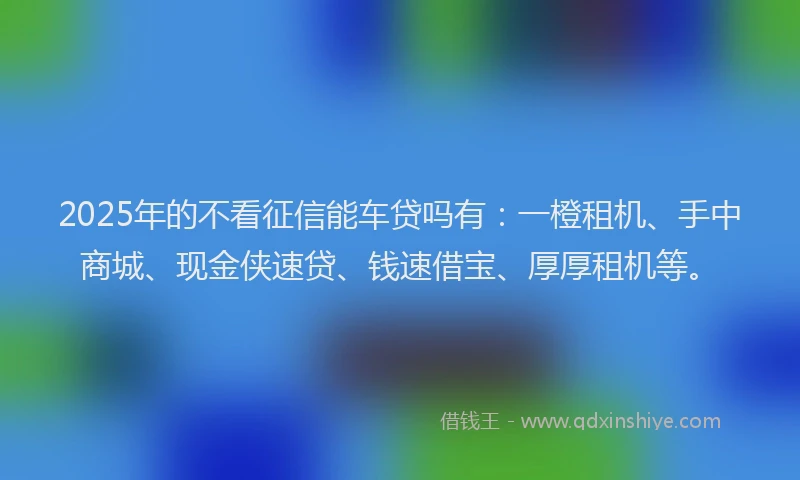 2025年的不看征信能车贷吗有：一橙租机、手中商城、现金侠速贷、钱速借宝、厚厚租机等。
