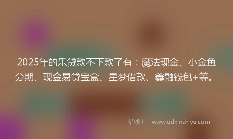 2025年的乐贷款不下款了有：魔法现金、小金鱼分期、现金易贷宝盒、星梦借款、鑫融钱包+等。