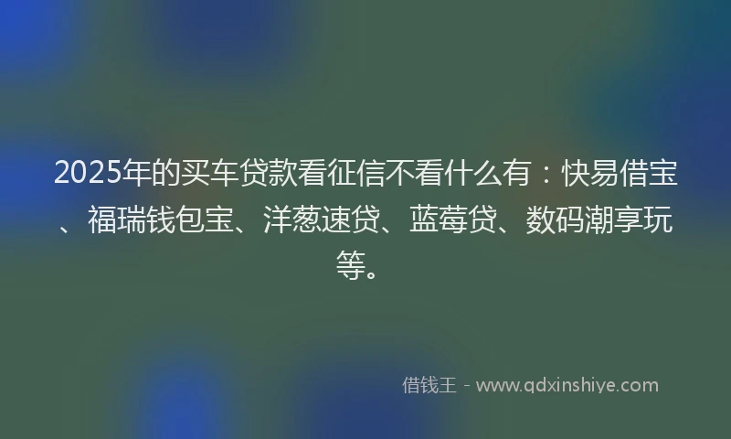 2025年的买车贷款看征信不看什么有：快易借宝、福瑞钱包宝、洋葱速贷、蓝莓贷、数码潮享玩等。