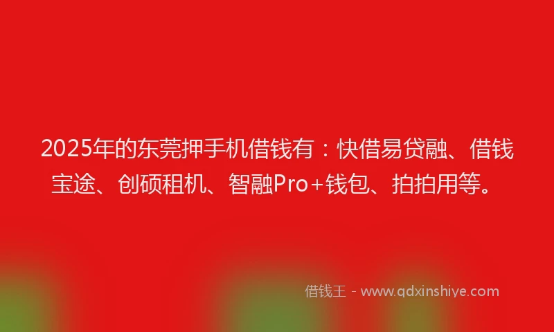 2025年的东莞押手机借钱有：快借易贷融、借钱宝途、创硕租机、智融Pro+钱包、拍拍用等。