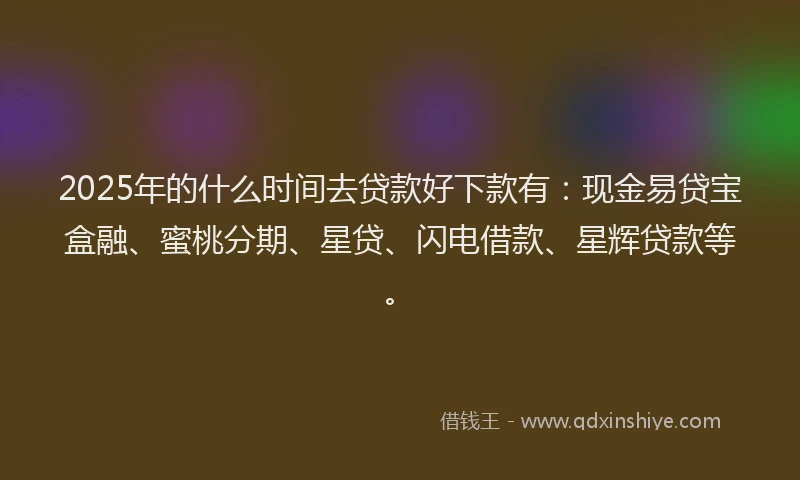 2025年的什么时间去贷款好下款有：现金易贷宝盒融、蜜桃分期、星贷、闪电借款、星辉贷款等。