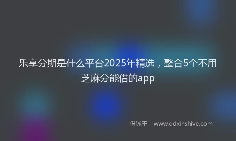 乐享分期是什么平台2025年精选，整合5个不用芝麻分能借的app