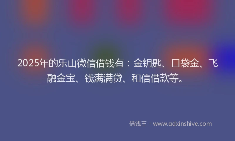 2025年的乐山微信借钱有：金钥匙、口袋金、飞融金宝、钱满满贷、和信借款等。
