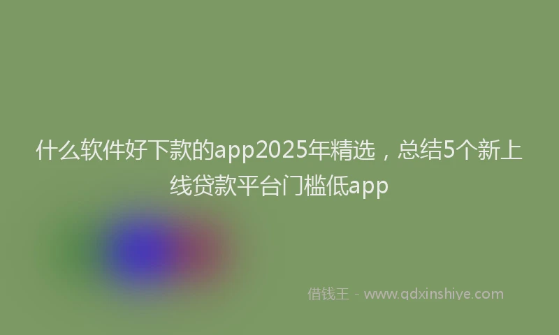 什么软件好下款的app2025年精选，总结5个新上线贷款平台门槛低app