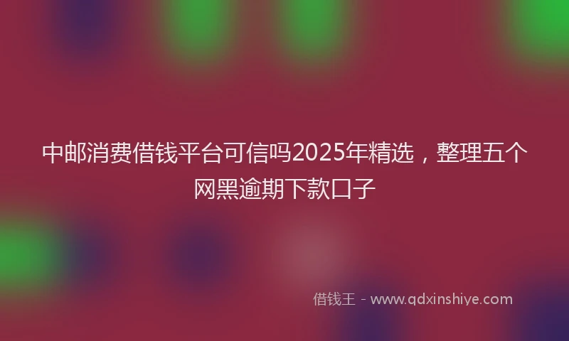 中邮消费借钱平台可信吗2025年精选，整理五个网黑逾期下款口子