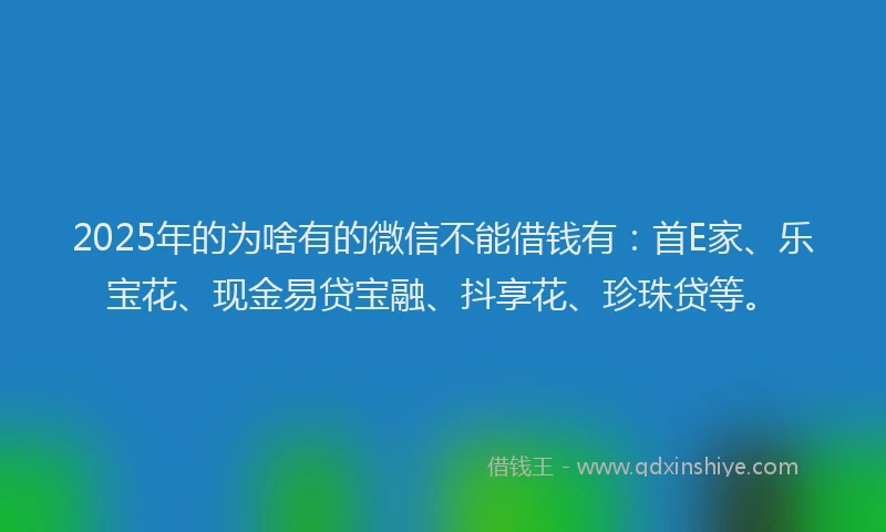 2025年的为啥有的微信不能借钱有：首E家、乐宝花、现金易贷宝融、抖享花、珍珠贷等。