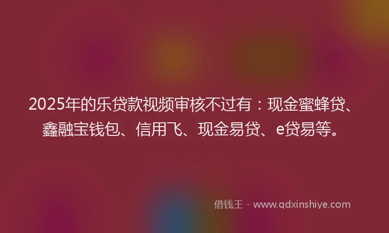 2025年的乐贷款视频审核不过有：现金蜜蜂贷、鑫融宝钱包、信用飞、现金易贷、e贷易等。