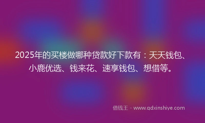 2025年的买楼做哪种贷款好下款有：天天钱包、小鹿优选、钱来花、速享钱包、想借等。