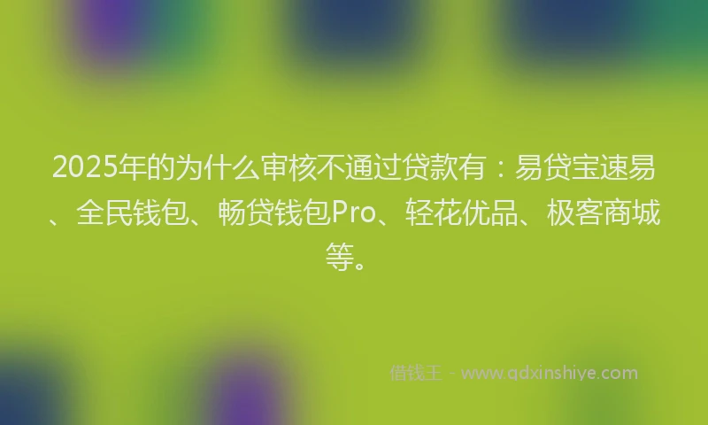 2025年的为什么审核不通过贷款有：易贷宝速易、全民钱包、畅贷钱包Pro、轻花优品、极客商城等。