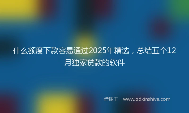 什么额度下款容易通过2025年精选，总结五个12月独家贷款的软件