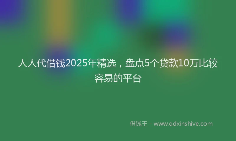 人人代借钱2025年精选，盘点5个贷款10万比较容易的平台