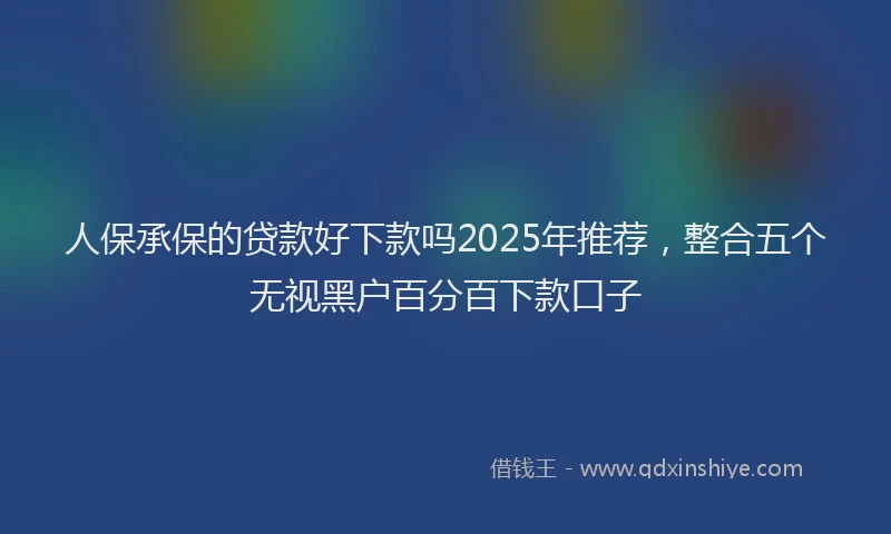 人保承保的贷款好下款吗2025年推荐，整合五个无视黑户百分百下款口子