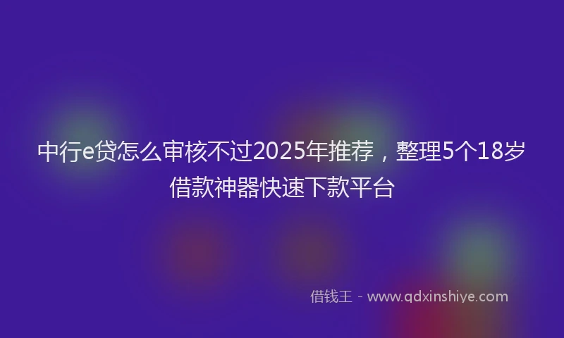 中行e贷怎么审核不过2025年推荐，整理5个18岁借款神器快速下款平台