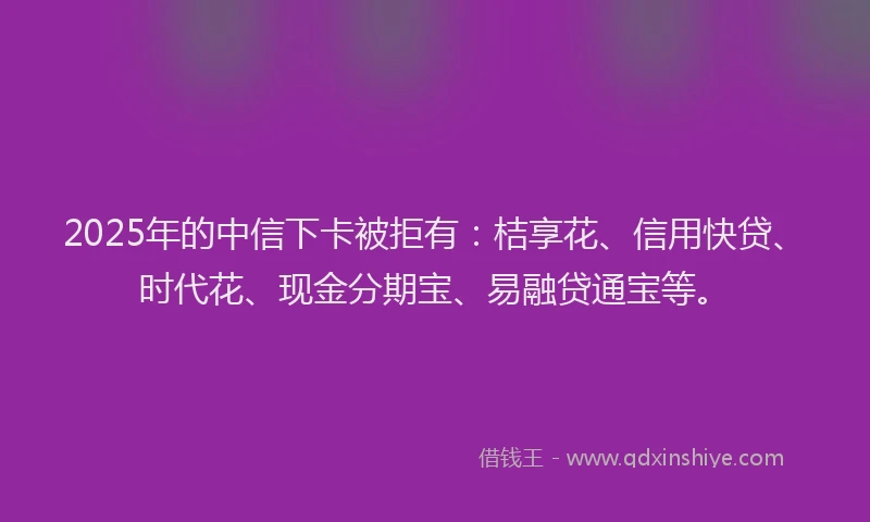 2025年的中信下卡被拒有：桔享花、信用快贷、时代花、现金分期宝、易融贷通宝等。