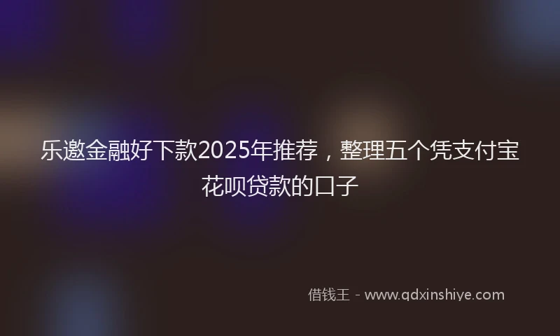 乐邀金融好下款2025年推荐，整理五个凭支付宝花呗贷款的口子