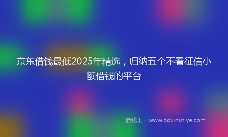 京东借钱最低2025年精选，归纳五个不看征信小额借钱的平台