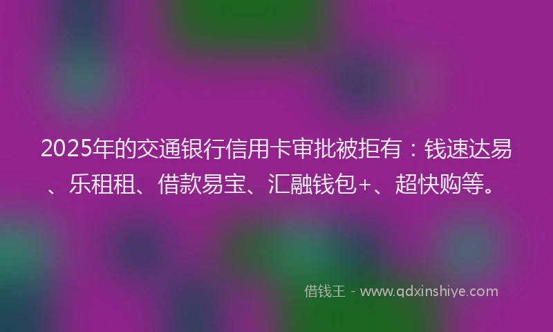 2025年的交通银行信用卡审批被拒有：钱速达易、乐租租、借款易宝、汇融钱包+、超快购等。