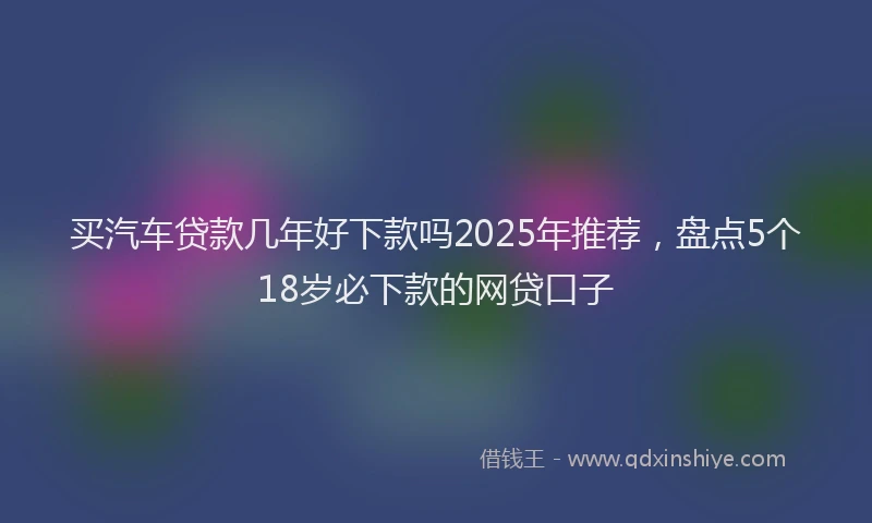 买汽车贷款几年好下款吗2025年推荐，盘点5个18岁必下款的网贷口子