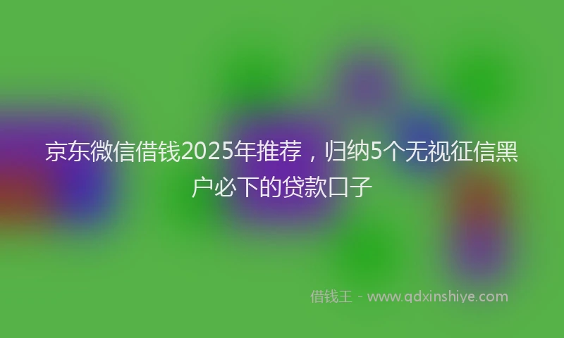 京东微信借钱2025年推荐，归纳5个无视征信黑户必下的贷款口子