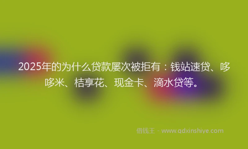 2025年的为什么贷款屡次被拒有：钱站速贷、哆哆米、桔享花、现金卡、滴水贷等。