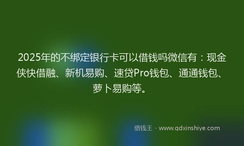 2025年的不绑定银行卡可以借钱吗微信有：现金侠快借融、新机易购、速贷Pro钱包、通通钱包、萝卜易购等。
