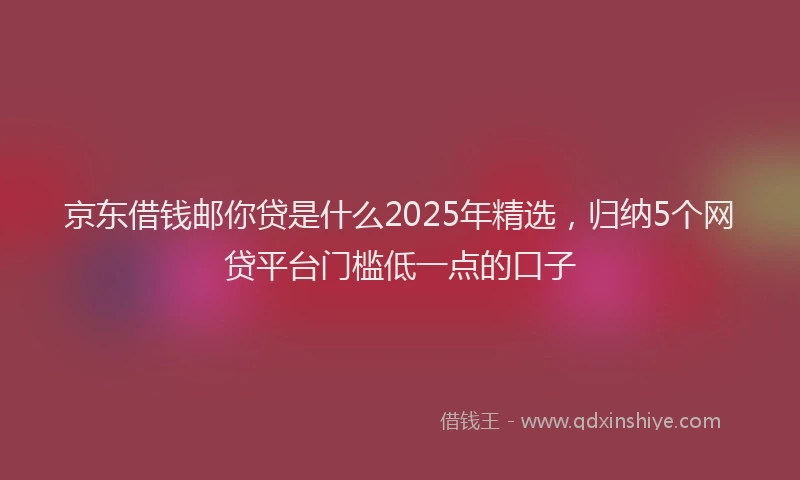京东借钱邮你贷是什么2025年精选，归纳5个网贷平台门槛低一点的口子