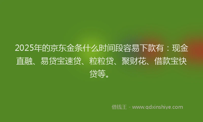 2025年的京东金条什么时间段容易下款有：现金直融、易贷宝速贷、粒粒贷、聚财花、借款宝快贷等。