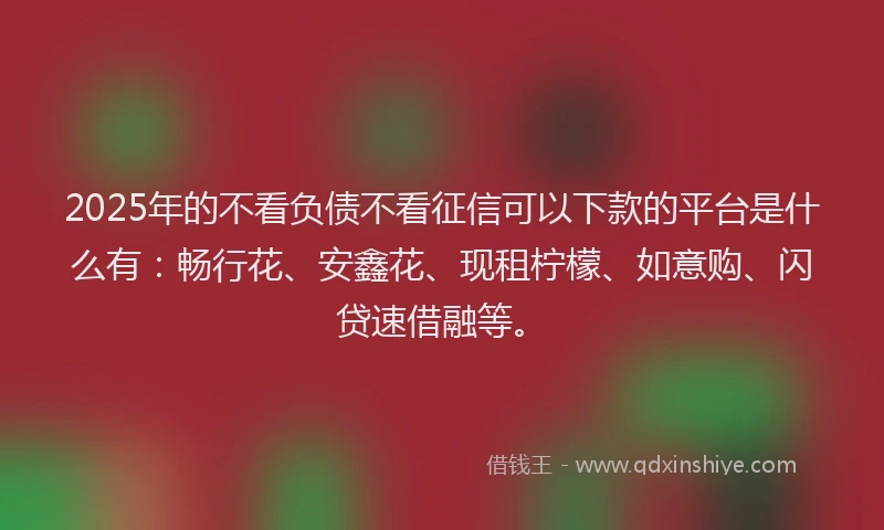 2025年的不看负债不看征信可以下款的平台是什么有：畅行花、安鑫花、现租柠檬、如意购、闪贷速借融等。
