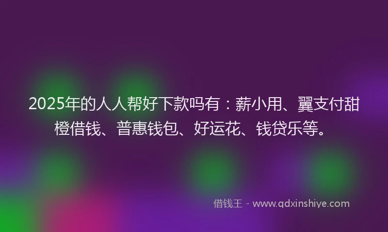 2025年的人人帮好下款吗有：薪小用、翼支付甜橙借钱、普惠钱包、好运花、钱贷乐等。