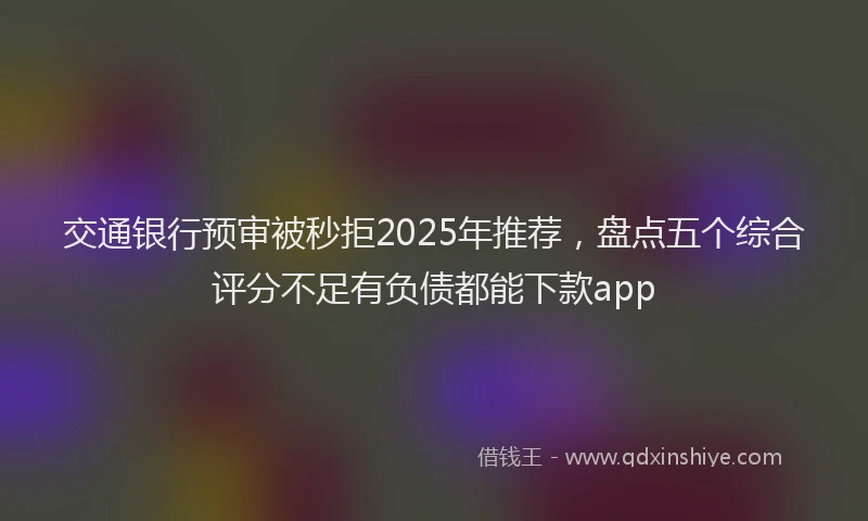 交通银行预审被秒拒2025年推荐，盘点五个综合评分不足有负债都能下款app