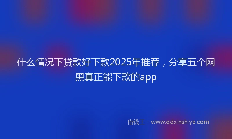 什么情况下贷款好下款2025年推荐，分享五个网黑真正能下款的app
