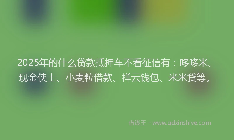 2025年的什么贷款抵押车不看征信有：哆哆米、现金侠士、小麦粒借款、祥云钱包、米米贷等。