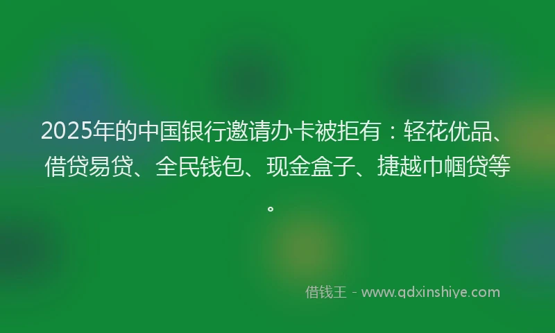 2025年的中国银行邀请办卡被拒有：轻花优品、借贷易贷、全民钱包、现金盒子、捷越巾帼贷等。