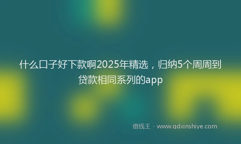 什么口子好下款啊2025年精选，归纳5个周周到贷款相同系列的app