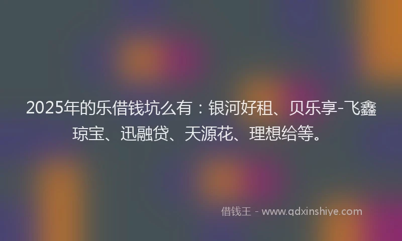 2025年的乐借钱坑么有：银河好租、贝乐享-飞鑫琼宝、迅融贷、天源花、理想给等。