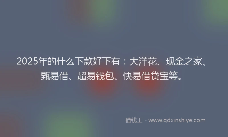 2025年的什么下款好下有：大洋花、现金之家、甄易借、超易钱包、快易借贷宝等。