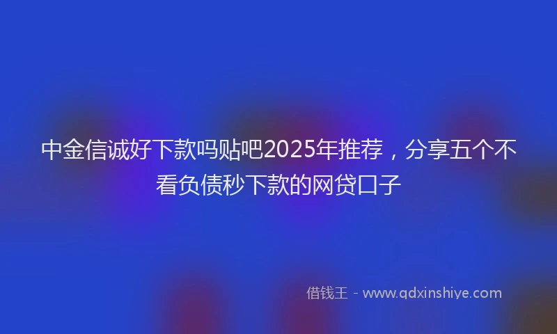 中金信诚好下款吗贴吧2025年推荐，分享五个不看负债秒下款的网贷口子