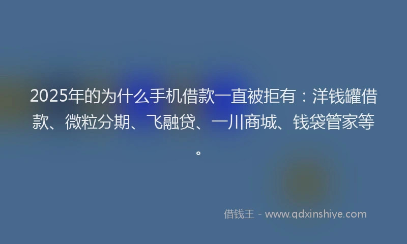 2025年的为什么手机借款一直被拒有：洋钱罐借款、微粒分期、飞融贷、一川商城、钱袋管家等。