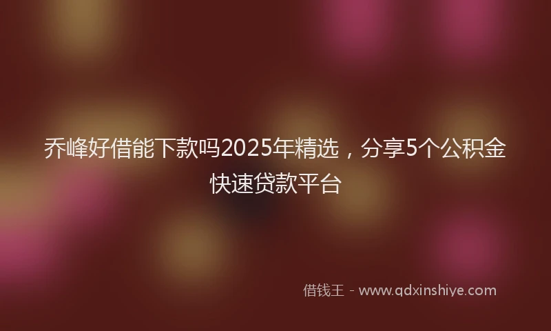 乔峰好借能下款吗2025年精选，分享5个公积金快速贷款平台