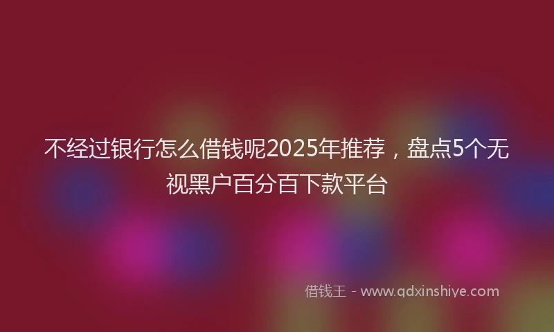不经过银行怎么借钱呢2025年推荐，盘点5个无视黑户百分百下款平台