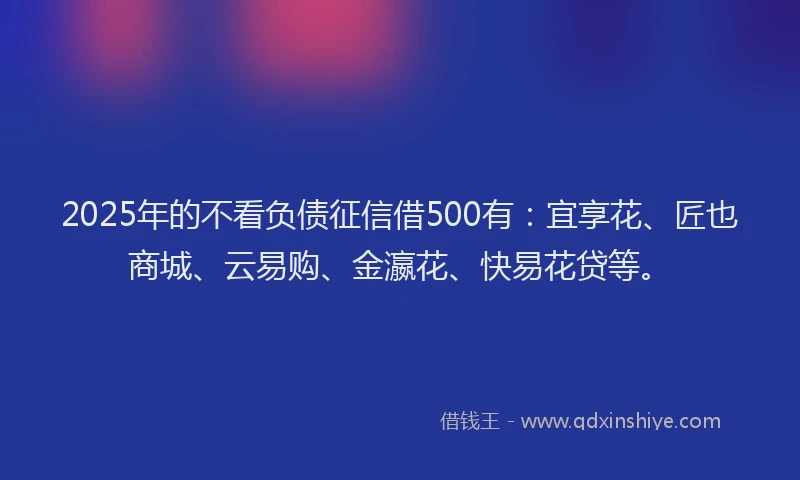 2025年的不看负债征信借500有：宜享花、匠也商城、云易购、金瀛花、快易花贷等。