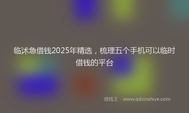 临沭急借钱2025年精选，梳理五个手机可以临时借钱的平台