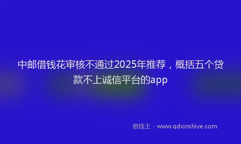 中邮借钱花审核不通过2025年推荐，概括五个贷款不上诚信平台的app