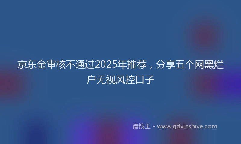 京东金审核不通过2025年推荐，分享五个网黑烂户无视风控口子