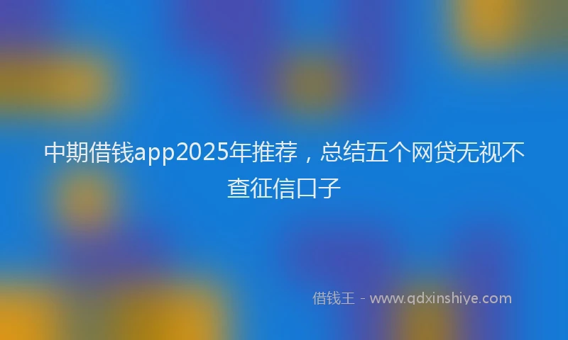 中期借钱app2025年推荐，总结五个网贷无视不查征信口子