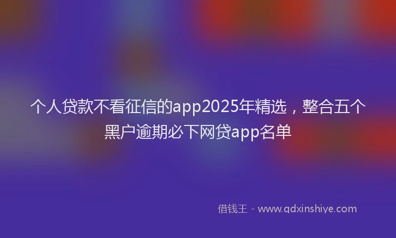 个人贷款不看征信的app2025年精选，整合五个黑户逾期必下网贷app名单