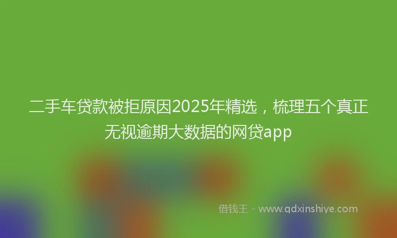 二手车贷款被拒原因2025年精选，梳理五个真正无视逾期大数据的网贷app