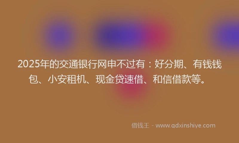 2025年的交通银行网申不过有：好分期、有钱钱包、小安租机、现金贷速借、和信借款等。