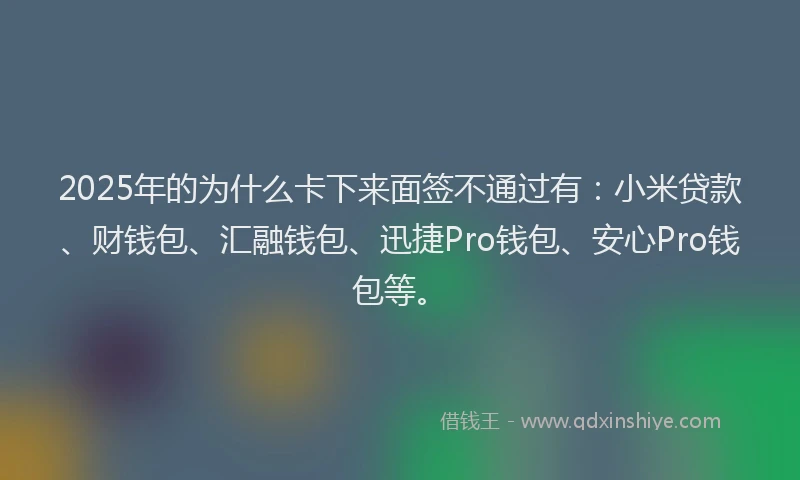 2025年的为什么卡下来面签不通过有：小米贷款、财钱包、汇融钱包、迅捷Pro钱包、安心Pro钱包等。